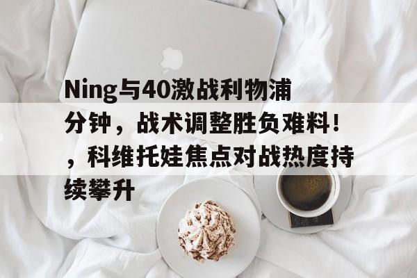 九游娱乐游戏-Ning与40激战利物浦分钟，战术调整胜负难料！，科维托娃焦点对战热度持续攀升的简单介绍-九游娱乐游戏